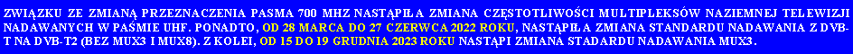Pole tekstowe: ZWI�ZKU ZE ZMIAN� PRZEZNACZENIA PASMA 700 MHZ NAST�PI�A ZMIANA CZ�STOTLIWO�CI MULTIPLEKS�W NAZIEMNEJ TELEWIZJI NADAWANYCH W PA�MIE UHF. PONADTO, OD 28 MARCA DO 27 CZERWCA 2022 ROKU, NAST�PI�A ZMIANA STANDARDU NADAWANIA Z DVB-T NA DVB-T2 (BEZ MUX3 I MUX8). Z KOLEI, OD 15 DO 19 GRUDNIA 2023 ROKU NAST�PI ZMIANA STADARDU NADAWANIA MUX3.